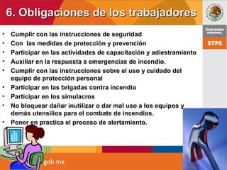 6. Obligaciones de los trabajadores6. Obligaciones de los trabajadores
• Cumplir con las instrucciones de seguridad
• Con las medidas de protección y prevención
• Participar en las actividades de capacitación y adiestramiento
• Auxiliar en la respuesta a emergencias de incendio.
• Cumplir con las instrucciones sobre el uso y cuidado del
equipo de protección personal
• Participar en las brigadas contra incendio
• Participar en los simulacros
• No bloquear dañar inutilizar o dar mal uso a los equipos y
demás utensilios para el combate de incendios.
• Poner en practica el proceso de alertamiento.
 
