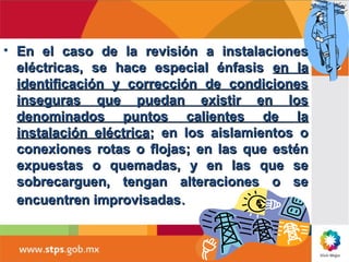 • En el caso de la revisión a instalacionesEn el caso de la revisión a instalaciones
eléctricas, se hace especial énfasiseléctricas, se hace especial énfasis en laen la
identificación y corrección de condicionesidentificación y corrección de condiciones
inseguras que puedan existir en losinseguras que puedan existir en los
denominados puntos calientes de ladenominados puntos calientes de la
instalación eléctricainstalación eléctrica; en los aislamientos o; en los aislamientos o
conexiones rotas o flojas; en las que esténconexiones rotas o flojas; en las que estén
expuestas o quemadas, y en las que seexpuestas o quemadas, y en las que se
sobrecarguen, tengan alteraciones o sesobrecarguen, tengan alteraciones o se
encuentren improvisadasencuentren improvisadas..
 