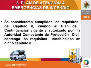 8. PLAN DE ATENCIÓN A8. PLAN DE ATENCIÓN A
EMERGENCIAS DE INCENDIOEMERGENCIAS DE INCENDIO
• Se considerarán cumplidos los requisitosSe considerarán cumplidos los requisitos
del Capítulo 8, cuando el Plan dedel Capítulo 8, cuando el Plan de
Contingencias vigente y autorizado por laContingencias vigente y autorizado por la
Autoridad Competente de Protección Civil,Autoridad Competente de Protección Civil,
contenga los requisitos establecidos encontenga los requisitos establecidos en
dicho capítulo 8.dicho capítulo 8.
 