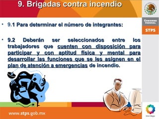 9. Brigadas contra incendio9. Brigadas contra incendio
• 9.1 Para determinar el número de integrantes:1 Para determinar el número de integrantes:
• 9.2 Deberán ser seleccionados entre los9.2 Deberán ser seleccionados entre los
trabajadores quetrabajadores que cuenten con disposición paracuenten con disposición para
participar y con aptitud física y mental paraparticipar y con aptitud física y mental para
desarrollar las funciones que se les asignen en eldesarrollar las funciones que se les asignen en el
plan de atención a emergenciasplan de atención a emergencias de incendio.de incendio.
 