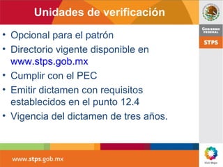 Unidades de verificación
• Opcional para el patrón
• Directorio vigente disponible en
www.stps.gob.mx
• Cumplir con el PEC
• Emitir dictamen con requisitos
establecidos en el punto 12.4
• Vigencia del dictamen de tres años.
 