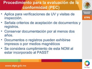 Procedimiento para la evaluación de la
conformidad (PEC)
• Aplica para verificaciones de UV y visitas de
inspección.
• Señala criterios de aceptación de documentos y
registros.
• Conservar documentación por al menos dos
años.
• Documentos o registros pueden exhibirse
impresos o por medios magnéticos
• Se considera cumplimiento de esta NOM al
estar incorporado al PASST
 