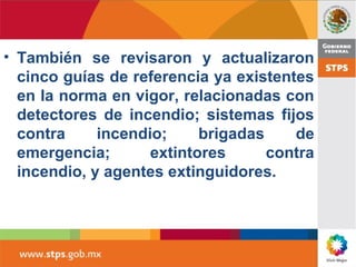 • También se revisaron y actualizaron
cinco guías de referencia ya existentes
en la norma en vigor, relacionadas con
detectores de incendio; sistemas fijos
contra incendio; brigadas de
emergencia; extintores contra
incendio, y agentes extinguidores.
 