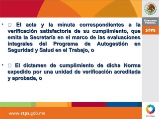 •  El acta y la minuta correspondientes a laEl acta y la minuta correspondientes a la
verificación satisfactoria de su cumplimiento, queverificación satisfactoria de su cumplimiento, que
emita la Secretaría en el marco de las evaluacionesemita la Secretaría en el marco de las evaluaciones
integrales del Programa de Autogestión enintegrales del Programa de Autogestión en
Seguridad y Salud en el Trabajo, oSeguridad y Salud en el Trabajo, o
•  El dictamen de cumplimiento de dicha NormaEl dictamen de cumplimiento de dicha Norma
expedido por una unidad de verificación acreditadaexpedido por una unidad de verificación acreditada
y aprobada, oy aprobada, o
 