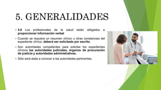  5.6 Los profesionales de la salud están obligados a
proporcionar información verbal
 Cuando se requiera un resumen clínico u otras constancias del
expediente clínico, deberá ser solicitado por escrito.
 Son autoridades competentes para solicitar los expedientes
clínicos las autoridades judiciales, órganos de procuración
de justicia y autoridades administrativas.
 Sólo será dada a conocer a las autoridades pertinentes.
 