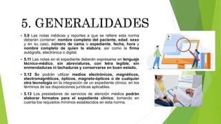  5.9 Las notas médicas y reportes a que se refiere esta norma
deberán contener: nombre completo del paciente, edad, sexo
y en su caso, número de cama o expediente, fecha, hora y
nombre completo de quien la elabora, así como la firma
autógrafa, electrónica o digital.
 5.11 Las notas en el expediente deberán expresarse en lenguaje
técnico-médico, sin abreviaturas, con letra legible, sin
enmendaduras ni tachaduras y conservarse en buen estado.
 5.12 Se podrán utilizar medios electrónicos, magnéticos,
electromagnéticos, ópticos, magneto-ópticos o de cualquier
otra tecnología en la integración de un expediente clínico, en los
términos de las disposiciones jurídicas aplicables.
 5.13 Los prestadores de servicios de atención médica podrán
elaborar formatos para el expediente clínico, tomando en
cuenta los requisitos mínimos establecidos en esta norma.
 