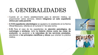  Cuando en un mismo establecimiento para la atención médica, se
proporcionen varios servicios, deberá integrarse un solo expediente
clínico por cada paciente
 5.15 El expediente odontológico se ajustará a lo establecido en la Norma
Oficial Mexicana, referida en el numeral 3.7 de esta norma.
 5.16 Para el caso de los expedientes de atención psicológica, de
nutriología o similares, tanto la historia clínica como las notas de
evolución, se ajustarán a la naturaleza de los servicios prestados,
atendiendo a los principios científicos y éticos que orientan la práctica
médica.
 