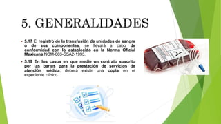  5.17 El registro de la transfusión de unidades de sangre
o de sus componentes, se llevará a cabo de
conformidad con lo establecido en la Norma Oficial
Mexicana NOM-003-SSA2-1993.
 5.19 En los casos en que medie un contrato suscrito
por las partes para la prestación de servicios de
atención médica, deberá existir una copia en el
expediente clínico.
 