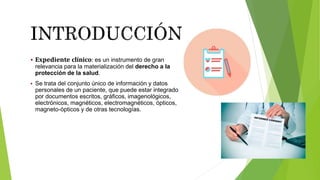  Expediente clínico: es un instrumento de gran
relevancia para la materialización del derecho a la
protección de la salud.
 Se trata del conjunto único de información y datos
personales de un paciente, que puede estar integrado
por documentos escritos, gráficos, imagenológicos,
electrónicos, magnéticos, electromagnéticos, ópticos,
magneto-ópticos y de otras tecnologías.
 