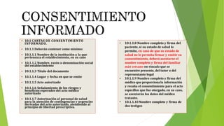  10.1 CARTAS DE CONSENTIMIENTO
INFORMADO.
 10.1.1 Deberán contener como mínimo:
 10.1.1.1 Nombre de la institución a la que
pertenezca el establecimiento, en su caso
 10.1.1.2 Nombre, razón o denominación social
del establecimiento
 10.1.1.3 Título del documento
 10.1.1.4 Lugar y fecha en que se emite
 10.1.1.5 Acto autorizado
 10.1.1.6 Señalamiento de los riesgos y
beneficios esperados del acto médico
autorizado
 10.1.1.7 Autorización al personal de salud
para la atención de contingencias y urgencias
derivadas del acto autorizado, atendiendo al
principio de libertad prescriptiva.
• 10.1.1.8 Nombre completo y firma del
paciente, si su estado de salud lo
permite, en caso de que su estado de
salud no le permita firmar y emitir su
consentimiento, deberá asentarse el
nombre completo y firma del familiar
más cercano en vínculo que se
encuentre presente, del tutor o del
representante legal
• 10.1.1.9 Nombre completo y firma del
médico que proporcionala información
y recaba el consentimiento para el acto
específico que fue otorgado, en su caso,
se asentarán los datos del médico
tratante.
• 10.1.1.10 Nombre completo y firma de
dos testigos
 