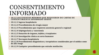  10.1.2 LOS EVENTOS MÍNIMOS QUE REQUIEREN DE CARTAS DE
CONSENTIMIENTO INFORMADO SERÁN:
 10.1.2.1 Ingreso hospitalario
 10.1.2.2 Procedimientos de cirugía mayor
 10.1.2.3 Procedimientos que requieren anestesia general o regional
 10.1.2.4 Salpingoclasia y vasectomía
 10.1.2.5 Donación de órganos, tejidos y trasplantes
 10.1.2.6 Investigación clínica en seres humanos
 10.1.2.7 Necropsia hospitalaria
 10.1.2.8 Procedimientos diagnósticos y terapéuticos considerados por el médico como
de alto riesgo
 10.1.2.9 Cualquier procedimiento que entrañe mutilación.
 
