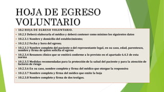  10.2 HOJA DE EGRESO VOLUNTARIO.
 10.2.3 Deberá elaborarla el médico y deberá contener como mínimo los siguientes datos
 10.2.3.1 Nombre y domicilio del establecimiento;
 10.2.3.2 Fecha y hora del egreso;
 10.2.3.3 Nombre completo del paciente o del representante legal, en su caso, edad, parentesco,
nombre y firma de quien solicita el egreso
 10.2.3.4 Resumen clínico que se emitirá conforme a lo previsto en el apartado 6.4.3 de esta
norma
 10.2.3.5 Medidas recomendadas para la protección de la salud del paciente y para la atención de
factores de riesgo
 10.2.3.6 En su caso, nombre completo y firma del médico que otorgue la responsiva
 10.2.3.7 Nombre completo y firma del médico que emite la hoja
 10.2.3.8 Nombre completo y firma de dos testigos.
 