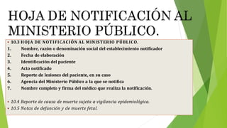  10.3 HOJA DE NOTIFICACIÓN AL MINISTERIO PÚBLICO.
1. Nombre, razón o denominación social del establecimiento notificador
2. Fecha de elaboración
3. Identificación del paciente
4. Acto notificado
5. Reporte de lesiones del paciente, en su caso
6. Agencia del Ministerio Público a la que se notifica
7. Nombre completo y firma del médico que realiza la notificación.
 10.4 Reporte de causa de muerte sujeta a vigilancia epidemiológica.
 10.5 Notas de defunción y de muerte fetal.
 