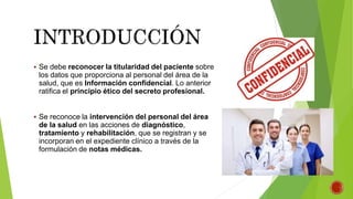 Se debe reconocer la titularidad del paciente sobre
los datos que proporciona al personal del área de la
salud, que es Información confidencial. Lo anterior
ratifica el principio ético del secreto profesional.
 Se reconoce la intervención del personal del área
de la salud en las acciones de diagnóstico,
tratamiento y rehabilitación, que se registran y se
incorporan en el expediente clínico a través de la
formulación de notas médicas.
 