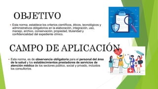  Esta norma, establece los criterios científicos, éticos, tecnológicos y
administrativos obligatorios en la elaboración, integración, uso,
manejo, archivo, conservación, propiedad, titularidad y
confidencialidad del expediente clínico.
 Esta norma, es de observancia obligatoria para el personal del área
de la salud y los establecimientos prestadores de servicios de
atención médica de los sectores público, social y privado, incluidos
los consultorios.
 