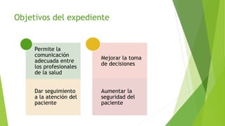 Objetivos del expediente
Permite la
comunicación
adecuada entre
los profesionales
de la salud
Dar seguimiento
a la atención del
paciente
Mejorar la toma
de decisiones
Aumentar la
seguridad del
paciente
 