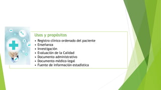 Usos y propósitos
• Registro clínico ordenado del paciente
• Enseñanza
• Investigación
• Evaluación de la Calidad
• Documento administrativo
• Documento médico-legal
• Fuente de información estadística
 