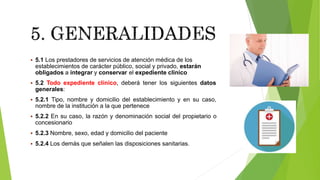  5.1 Los prestadores de servicios de atención médica de los
establecimientos de carácter público, social y privado, estarán
obligados a integrar y conservar el expediente clínico
 5.2 Todo expediente clínico, deberá tener los siguientes datos
generales:
 5.2.1 Tipo, nombre y domicilio del establecimiento y en su caso,
nombre de la institución a la que pertenece
 5.2.2 En su caso, la razón y denominación social del propietario o
concesionario
 5.2.3 Nombre, sexo, edad y domicilio del paciente
 5.2.4 Los demás que señalen las disposiciones sanitarias.
 