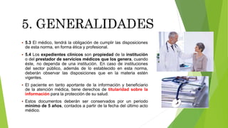  5.3 El médico, tendrá la obligación de cumplir las disposiciones
de esta norma, en forma ética y profesional.
 5.4 Los expedientes clínicos son propiedad de la institución
o del prestador de servicios médicos que los genera, cuando
éste, no dependa de una institución. En caso de instituciones
del sector público, además de lo establecido en esta norma,
deberán observar las disposiciones que en la materia estén
vigentes.
 El paciente en tanto aportante de la información y beneficiario
de la atención médica, tiene derechos de titularidad sobre la
información para la protección de su salud.
 Estos documentos deberán ser conservados por un periodo
mínimo de 5 años, contados a partir de la fecha del último acto
médico.
 