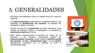  5.5 Dentro del expediente clínico se deberá tomar en cuenta lo
siguiente:
 Los datos personales contenidos en el expediente clínico, que
posibiliten la identificación del paciente, no deberán ser
divulgados o dados a conocer.
 Cuando se trate de la publicación de datos personales, para
efectos de literatura médica o investigación, se requerirá la
autorización escrita del mismo.
 5.5.1 Datos proporcionados al personal de salud, por el
paciente o por terceros, únicamente podrán ser
proporcionados a terceros cuando medie la solicitud escrita
del paciente, el tutor, representante legal o de un médico
debidamente autorizado por el paciente, el tutor o
representante legal.
 