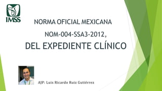 NORMA OFICIAL MEXICANA
NOM-004-SSA3-2012,
DEL EXPEDIENTE CLÍNICO
AJP: Luis Ricardo Ruiz Gutiérrez
 
