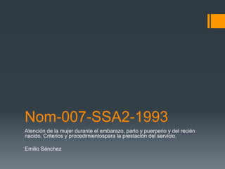 Nom-007-SSA2-1993 
Atención de la mujer durante el embarazo, parto y puerperio y del recién 
nacido. Criterios y procedimientospara la prestación del servicio. 
Emilio Sánchez 
 