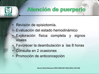 • Revisión de episiotomía.
• Evaluación del estado hemodinámico
• Exploración física completa y signos
vitales
• Favorecer la deambulación a las 8 horas
• Consulta en 2 ocasiones
• Promoción de anticoncepción
Norma Oficial Mexicana PROY-NOM-007-SSA2-2010 y GPC 028
 