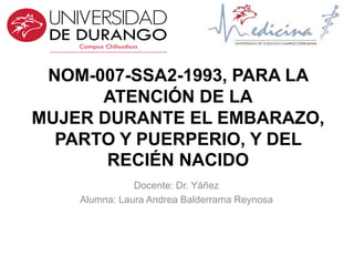 NOM-007-SSA2-1993, PARA LA
ATENCIÓN DE LA
MUJER DURANTE EL EMBARAZO,
PARTO Y PUERPERIO, Y DEL
RECIÉN NACIDO
Docente: Dr. Yáñez
Alumna: Laura Andrea Balderrama Reynosa
 