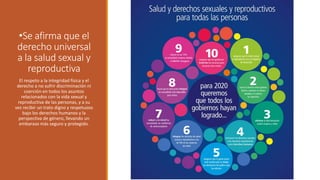 El respeto a la integridad física y el
derecho a no sufrir discriminación ni
coerción en todos los asuntos
relacionados con la vida sexual y
reproductiva de las personas, y a su
vez recibir un trato digno y respetuoso
bajo los derechos humanos y la
perspectiva de género, llevando un
embarazo más seguro y protegido.
•Se afirma que el
derecho universal
a la salud sexual y
reproductiva
 
