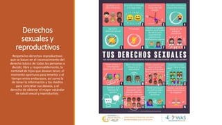 Derechos
sexuales y
reproductivos
Respeta los derechos reproductivos
que se basan en el reconocimiento del
derecho básico de todas las personas a
decidir, libre y responsablemente, la
cantidad de hijos que desean tener, el
momento oportuno para tenerlos y el
tiempo entre embarazos, así como la
de tener la información y los medios
para concretar sus deseos, y el
derecho de obtener el mayor estándar
de salud sexual y reproductiva.
 