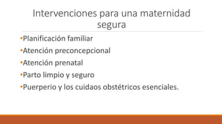 Intervenciones para una maternidad
segura
•Planificación familiar
•Atención preconcepcional
•Atención prenatal
•Parto limpio y seguro
•Puerperio y los cuidaos obstétricos esenciales.
 