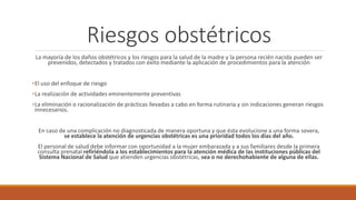 Riesgos obstétricos
La mayoría de los daños obstétricos y los riesgos para la salud de la madre y la persona recién nacida pueden ser
prevenidos, detectados y tratados con éxito mediante la aplicación de procedimientos para la atención
•El uso del enfoque de riesgo
•La realización de actividades eminentemente preventivas
•La eliminación o racionalización de prácticas llevadas a cabo en forma rutinaria y sin indicaciones generan riesgos
innecesarios.
En caso de una complicación no diagnosticada de manera oportuna y que ésta evolucione a una forma severa,
se establece la atención de urgencias obstétricas es una prioridad todos los días del año.
El personal de salud debe informar con oportunidad a la mujer embarazada y a sus familiares desde la primera
consulta prenatal refiriéndola a los establecimientos para la atención médica de las instituciones públicas del
Sistema Nacional de Salud que atienden urgencias obstétricas, sea o no derechohabiente de alguna de ellas.
 