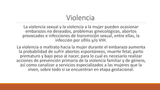 Violencia
La violencia sexual y la violencia a la mujer pueden ocasionar
embarazos no deseados, problemas ginecológicos, abortos
provocados e infecciones de transmisión sexual, entre ellas, la
infección por sífilis y/o VIH.
La violencia o maltrato hacia la mujer durante el embarazo aumenta
la probabilidad de sufrir abortos espontáneos, muerte fetal, parto
prematuro y bajo peso al nacer, para lo cual es necesario realizar
acciones de prevención primaria de la violencia familiar y de género,
así como canalizar a servicios especializados a las mujeres que la
viven, sobre todo si se encuentran en etapa gestacional.
 
