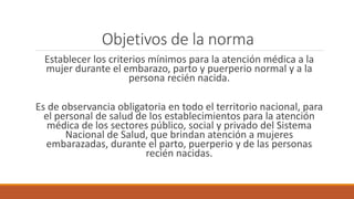 Objetivos de la norma
Establecer los criterios mínimos para la atención médica a la
mujer durante el embarazo, parto y puerperio normal y a la
persona recién nacida.
Es de observancia obligatoria en todo el territorio nacional, para
el personal de salud de los establecimientos para la atención
médica de los sectores público, social y privado del Sistema
Nacional de Salud, que brindan atención a mujeres
embarazadas, durante el parto, puerperio y de las personas
recién nacidas.
 