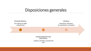 Disposiciones generales
ATENCIÓN MÉDICA :
las mujeres en edad
reproductiva
ESTABLECIMIENTOS QUE
CONTEMPLA:
públicos, privados y sociales del
país
ENFOQUE
Preventivo, educativo,
de orientación y consejería
 