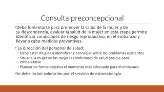 Consulta preconcepcional
•Debe fomentarse para promover la salud de la mujer y de
su descendencia, evaluar la salud de la mujer en esta etapa permite
identificar condiciones de riesgo reproductivo, en el embarazo y
llevar a cabo medidas preventivas.
• La dirección del personal de salud:
• Debe estar dirigida a identificar y aconsejar sobre los problemas existentes
• Situar a la mujer en las mejores condiciones de salud posible para
embarazarse
• Planear de forma objetiva el momento más adecuado para el embarazo.
•Se debe incluir valoración por el servicio de estomatología.
 