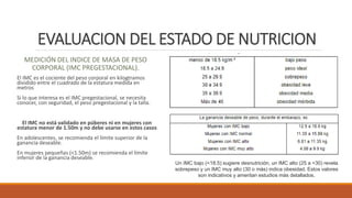 EVALUACION DEL ESTADO DE NUTRICION
MEDICIÓN DEL INDICE DE MASA DE PESO
CORPORAL (IMC PREGESTACIONAL).
El IMC es el cociente del peso corporal en kilogtramos
dividido entre el cuadrado de la estatura medida en
metros
Si lo que interesa es el IMC pregestacional, se necesita
conocer, con seguridad, el peso pregestacional y la talla.
El IMC no está validado en púberes ni en mujeres con
estatura menor de 1.50m y no debe usarse en estos casos
En adolescentes, se recomienda el límite superior de la
ganancia deseable.
En mujeres pequeñas (<1.50m) se recomienda el límite
inferior de la ganancia deseable.
Un IMC bajo (<18.5) sugiere desnutrición, un IMC alto (25 a <30) revela
sobrepeso y un IMC muy alto (30 o más) indica obesidad. Estos valores
son indicativos y ameritan estudios más detallados.
 