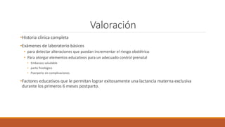 Valoración
•Historia clínica completa
•Exámenes de laboratorio básicos
• para detectar alteraciones que puedan incrementar el riesgo obstétrico
• Para otorgar elementos educativos para un adecuado control prenatal
• Embarazo saludable
• parto fisiológico
• Puerperio sin complicaciones
•Factores educativos que le permitan lograr exitosamente una lactancia materna exclusiva
durante los primeros 6 meses postparto.
 