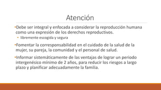 Atención
•Debe ser integral y enfocada a considerar la reproducción humana
como una expresión de los derechos reproductivos.
• libremente escogida y segura
•Fomentar la corresponsabilidad en el cuidado de la salud de la
mujer, su pareja, la comunidad y el personal de salud.
•Informar sistemáticamente de las ventajas de lograr un periodo
intergenésico mínimo de 2 años, para reducir los riesgos a largo
plazo y planificar adecuadamente la familia.
 