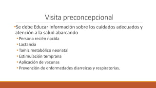 Visita preconcepcional
•Se debe Educar información sobre los cuidados adecuados y
atención a la salud abarcando
• Persona recién nacida
• Lactancia
• Tamiz metabólico neonatal
• Estimulación temprana
• Aplicación de vacunas
• Prevención de enfermedades diarreicas y respiratorias.
 