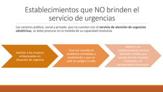 Establecimientos que NO brinden el
servicio de urgencias
Los sectores público, social y privado, que no cuenten con el servicio de atención de urgencias
obstétricas, se debe procurar en la medida de su capacidad resolutiva
Auxiliar a las mujeres
embarazadas en
situación de urgencia
Una vez resuelto el
problema inmediato y
estabilizado y que no
esté en peligro la vida
Referir a un
establecimiento para la
atención médica que
cuente con los recursos
humanos y el
equipamiento necesario
 