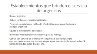 Establecimientos que brinden el servicio
de urgencias
Requerimientos:
•Deben contar con espacios habilitados
•Personal especializado, calificado y/o debidamente capacitado para
atender urgencias
•Equipo e instalaciones adecuadas
•Insumos y medicamentos necesarios para su manejo
•Contar con servicio de transfusión sanguínea o banco de sangre
con hemocomponentes y laboratorio para procesamiento de muestras las 24
horas del día, todos los días del año.
 