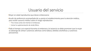 Usuario del servicio
•Mujer en edad reproductiva que desee embarazarse
•Acudir de preferencia acompañada de su pareja al establecimiento para la atención médica,
para recibir asesoría médica sobre el riesgo reproductivo
• Tres meses antes de intentar el embarazo.
• Iniciar la suplementación de ácido fólico.
•Todo el tiempo y en especial durante el embarazo y la lactancia se debe promover que la mujer
se abstenga de utilizar sustancias adictivas como tabaco, bebidas alcohólicas y sustancias
psicoactivas
 