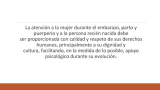 La atención a la mujer durante el embarazo, parto y
puerperio y a la persona recién nacida debe
ser proporcionada con calidad y respeto de sus derechos
humanos, principalmente a su dignidad y
cultura, facilitando, en la medida de lo posible, apoyo
psicológico durante su evolución.
 