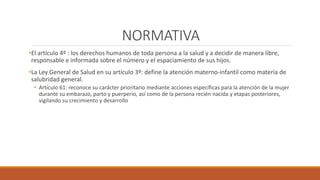 NORMATIVA
•El artículo 4º : los derechos humanos de toda persona a la salud y a decidir de manera libre,
responsable e informada sobre el número y el espaciamiento de sus hijos.
•La Ley General de Salud en su artículo 3º: define la atención materno-infantil como materia de
salubridad general.
• Artículo 61: reconoce su carácter prioritario mediante acciones específicas para la atención de la mujer
durante su embarazo, parto y puerperio, así como de la persona recién nacida y etapas posteriores,
vigilando su crecimiento y desarrollo
 