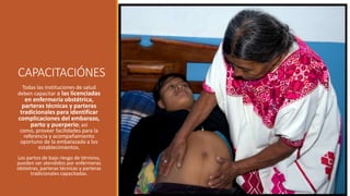 CAPACITACIÓNES
Todas las instituciones de salud
deben capacitar a las licenciadas
en enfermería obstétrica,
parteras técnicas y parteras
tradicionales para identificar
complicaciones del embarazo,
parto y puerperio; así
como, proveer facilidades para la
referencia y acompañamiento
oportuno de la embarazada a los
establecimientos.
Los partos de bajo riesgo de término,
pueden ser atendidos por enfermeras
obstetras, parteras técnicas y parteras
tradicionales capacitadas.
 