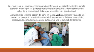 Las mujeres y las personas recién nacidas referidas a los establecimientos para la
atención médica por las parteras tradicionales u otro prestador de servicio de
salud de la comunidad, deben ser atendidos con oportunidad.
La mujer debe tener la opción de parir en forma vertical, siempre y cuando se
cuente con personal capacitado y con la infraestructura suficiente para tal fin,
preservando en todo momento su autonomía y la seguridad del binomio.
 