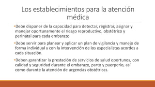 Los establecimientos para la atención
médica
•Debe disponer de la capacidad para detectar, registrar, asignar y
manejar oportunamente el riesgo reproductivo, obstétrico y
perinatal para cada embarazo
•Debe servir para planear y aplicar un plan de vigilancia y manejo de
forma individual y con la intervención de los especialistas acordes a
cada situación.
•Deben garantizar la prestación de servicios de salud oportunos, con
calidad y seguridad durante el embarazo, parto y puerperio, así
como durante la atención de urgencias obstétricas.
 