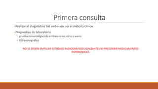 Primera consulta
•Realizar el diagnóstico del embarazo por el método clínico
•Diagnostico de laboratorio
• prueba inmunológica de embarazo en orina o suero
• Ultrasonográfico
NO SE DEBEN EMPLEAR ESTUDIOS RADIOGRÁFICOS IONIZANTES NI PRESCRIBIR MEDICAMENTOS
HORMONALES.
 