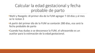 Calcular la edad gestacional y fecha
probable de parto
•Wahl y Naegele: Al primer día de la FUM agregar 7-10 días y al mes
se le restan 3
•A partir del primer día de la FUM se contarán 280 días, esa será la
fecha probable de parto
•Cuando hay dudas o se desconoce la FUM, el ultrasonido es un
auxiliar para la estimación de la edad gestacional.
 